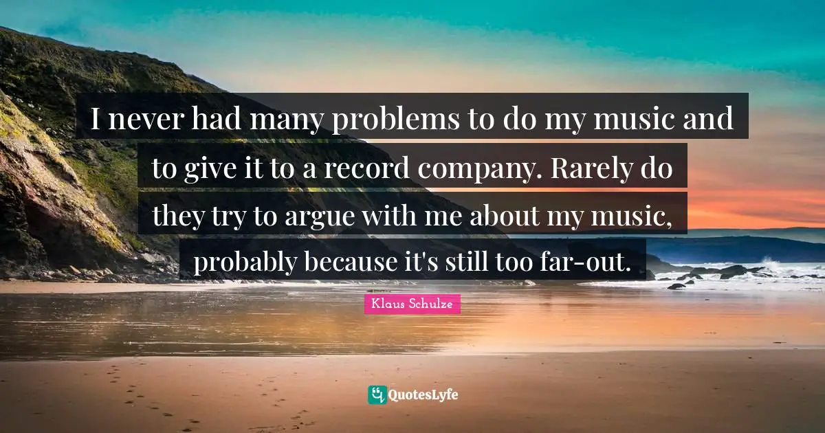 I never had many problems to do my music and to give it to a record company. Rarely do they try to argue with me about my music, probably because it's still too far-out.