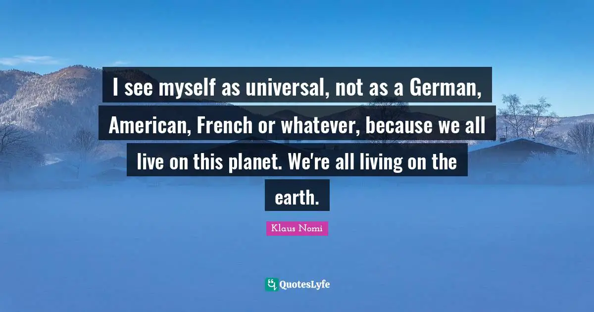 I see myself as universal, not as a German, American, French or whatever, because we all live on this planet. We're all living on the earth.