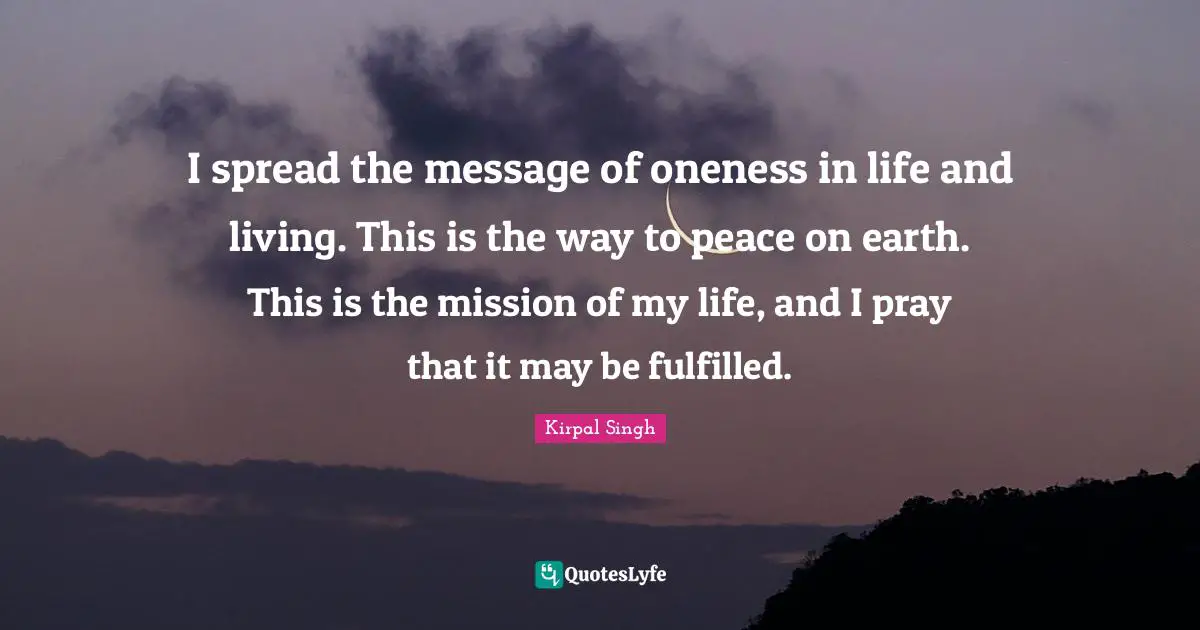 Life And Living Quotes: "I spread the message of oneness in life and living. This is the way to peace on earth. This is the mission of my life, and I pray that it may be fulfilled."