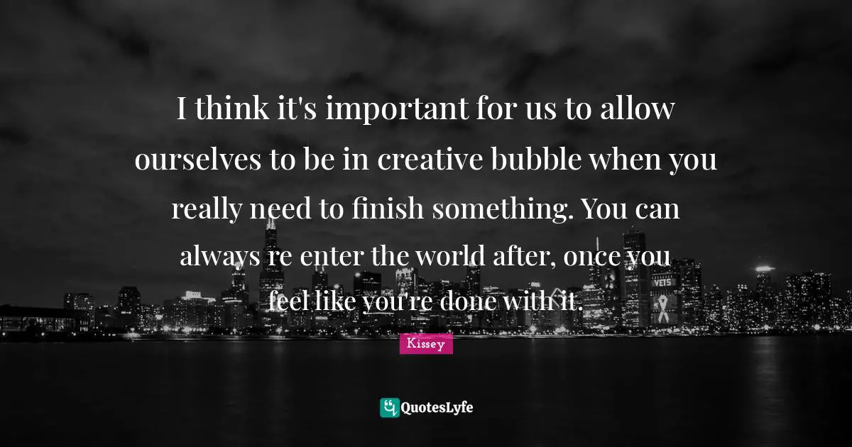 I think it's important for us to allow ourselves to be in creative bubble when you really need to finish something. You can always re enter the world after, once you feel like you're done with it.