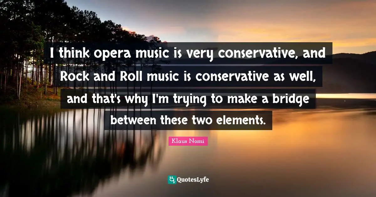 I think opera music is very conservative, and Rock and Roll music is conservative as well, and that's why I'm trying to make a bridge between these two elements.