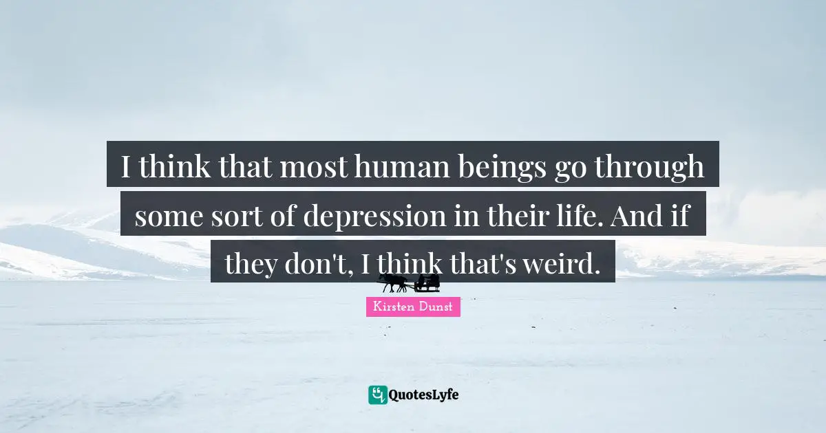 I think that most human beings go through some sort of depression in their life. And if they don't, I think that's weird.