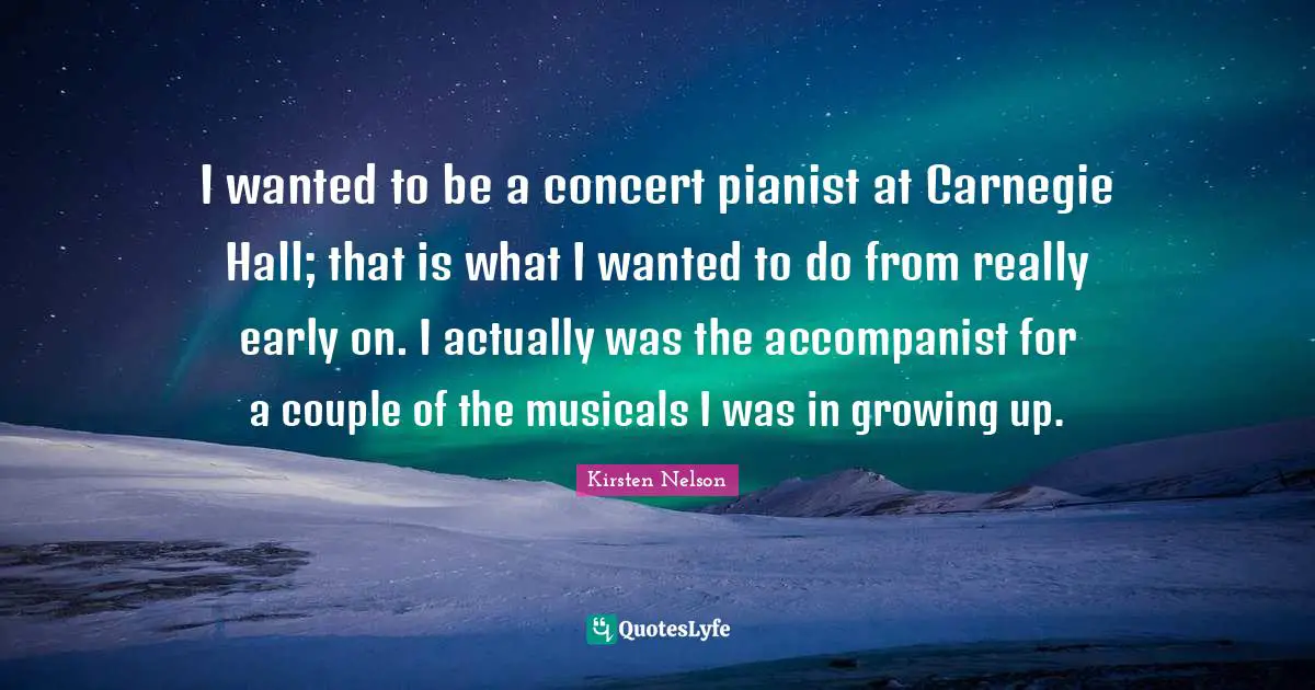 I wanted to be a concert pianist at Carnegie Hall; that is what I wanted to do from really early on. I actually was the accompanist for a couple of the musicals I was in growing up.
