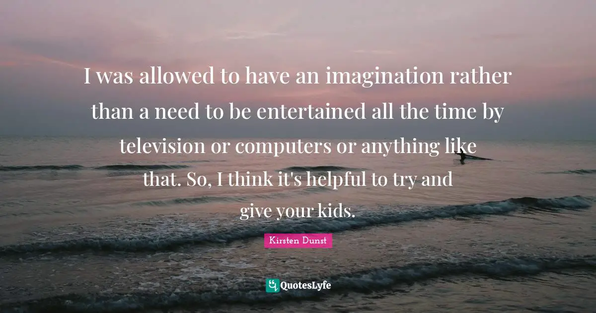 I was allowed to have an imagination rather than a need to be entertained all the time by television or computers or anything like that. So, I think it's helpful to try and give your kids.