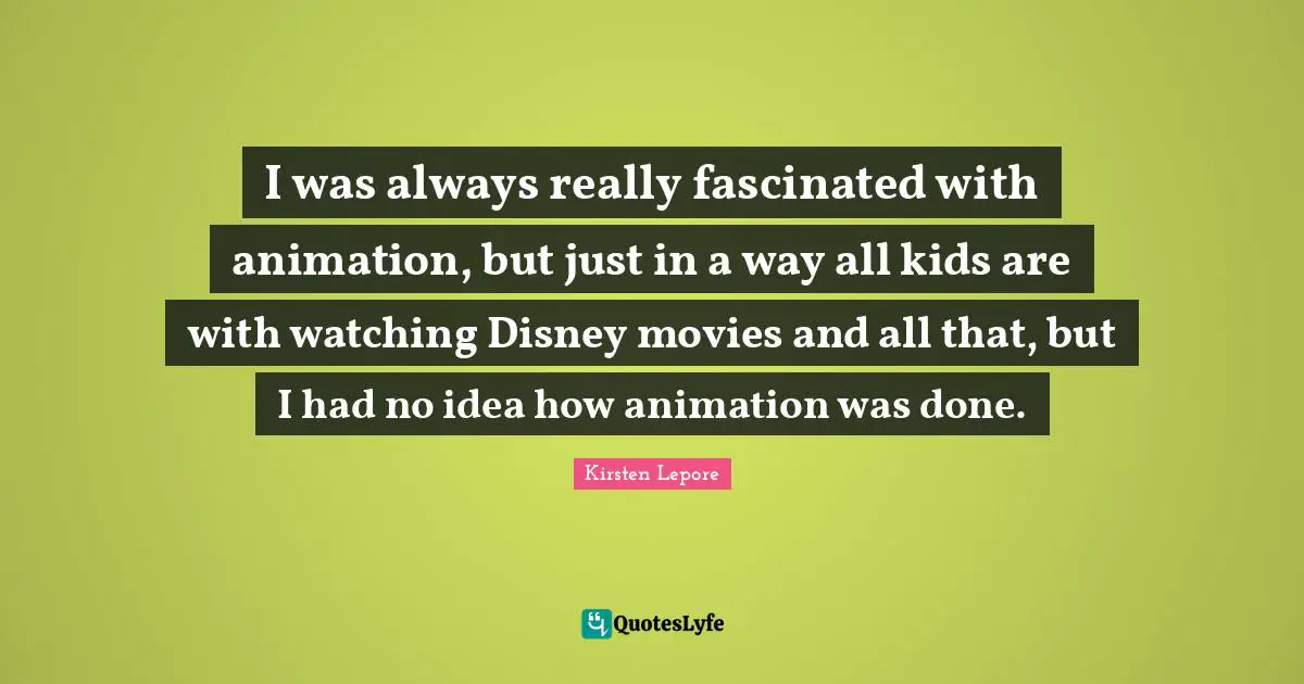 I was always really fascinated with animation, but just in a way all kids are with watching Disney movies and all that, but I had no idea how animation was done.