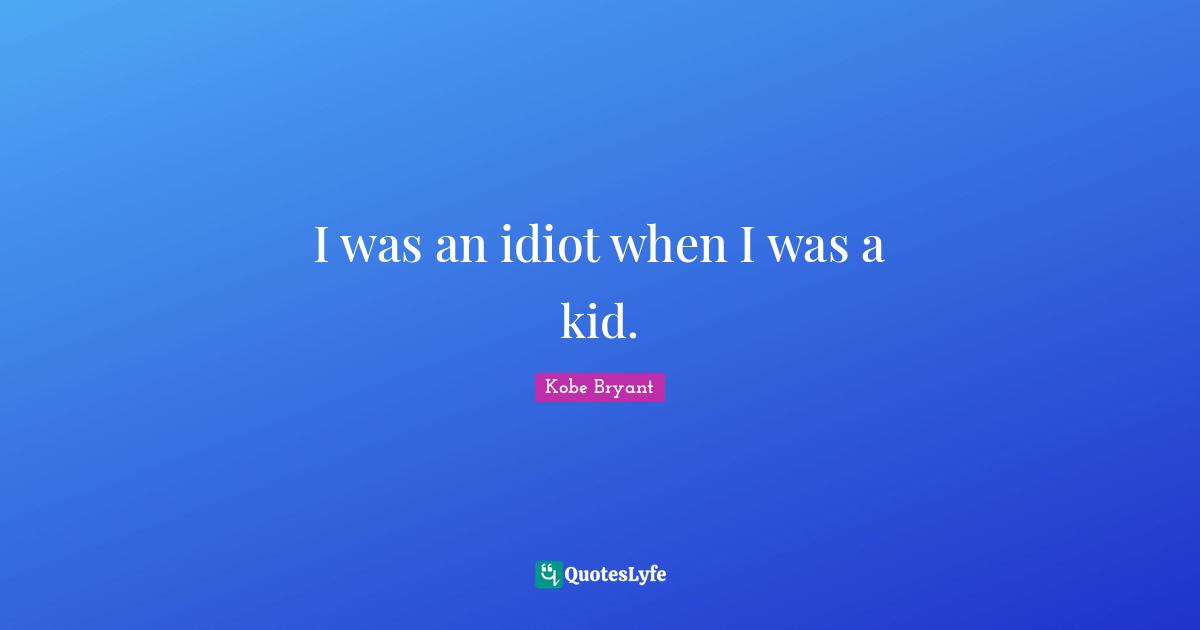 I was an idiot when I was a kid.