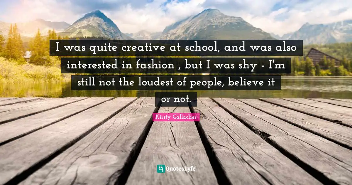 I was quite creative at school, and was also interested in fashion , but I was shy - I'm still not the loudest of people, believe it or not.