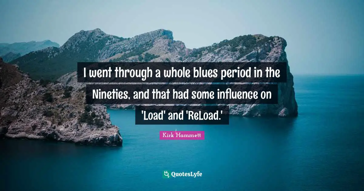 I went through a whole blues period in the Nineties, and that had some influence on 'Load' and 'ReLoad.'