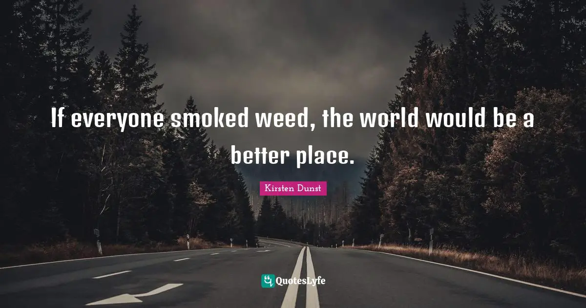 If everyone smoked weed, the world would be a better place.