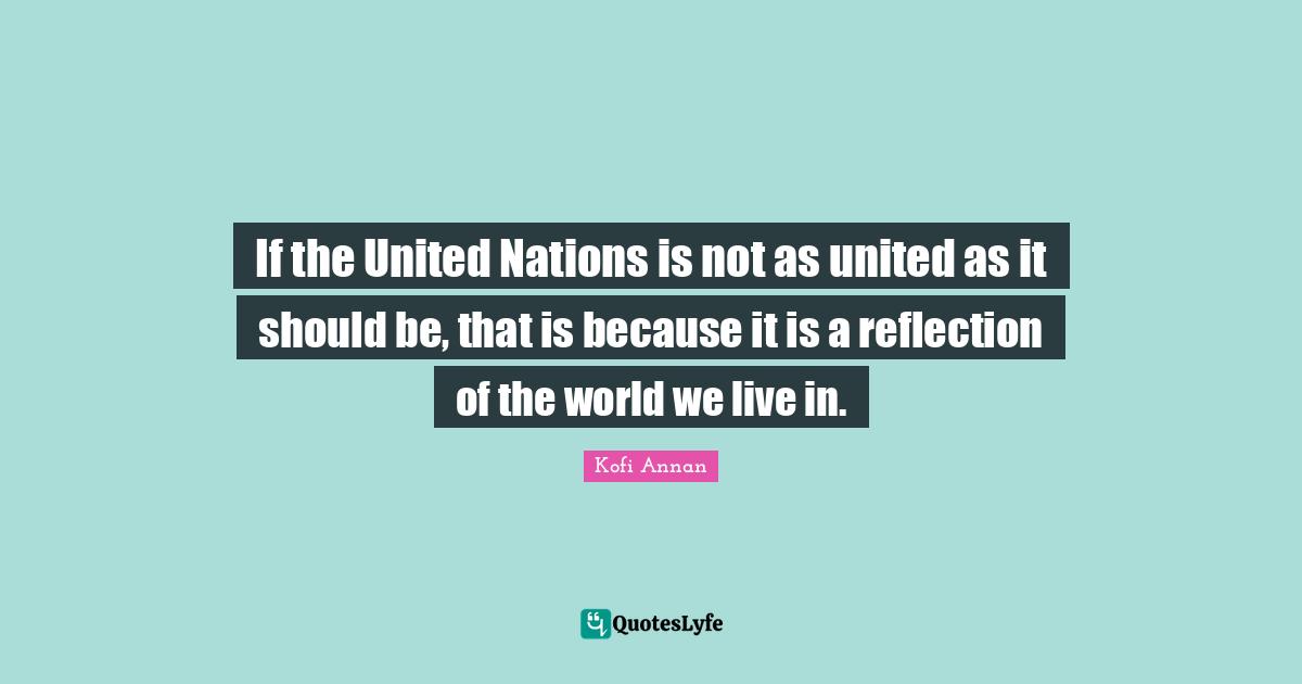 If the United Nations is not as united as it should be, that is because it is a reflection of the world we live in.