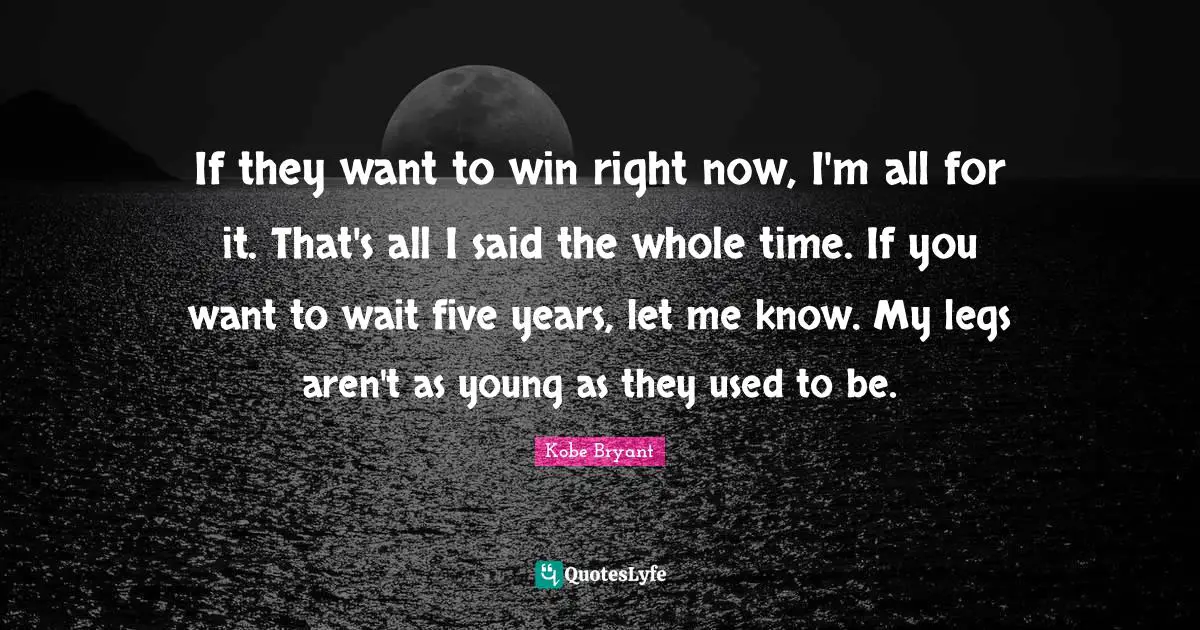 If they want to win right now, I'm all for it. That's all I said the whole time. If you want to wait five years, let me know. My legs aren't as young as they used to be.