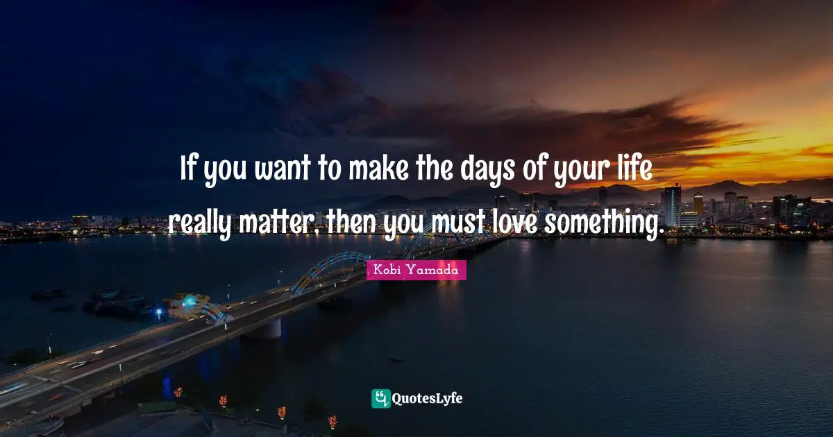 If you want to make the days of your life really matter, then you must love something.