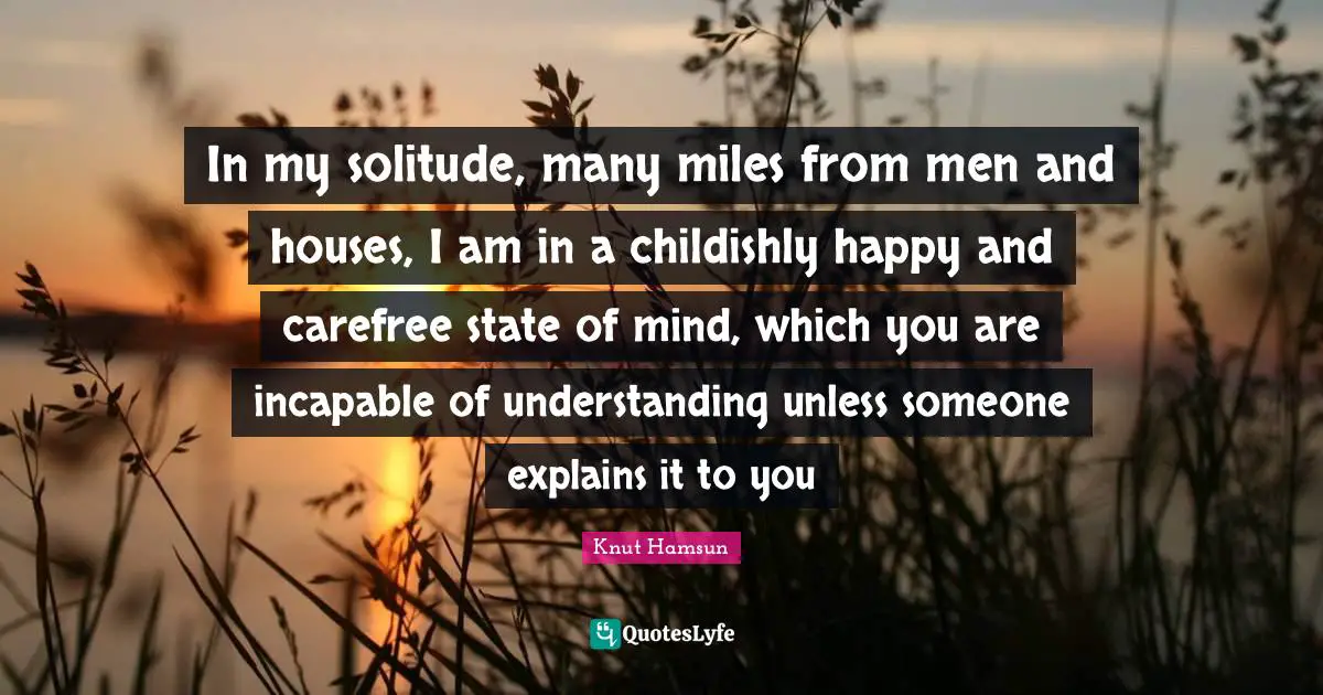 In my solitude, many miles from men and houses, I am in a childishly happy and carefree state of mind, which you are incapable of understanding unless someone explains it to you