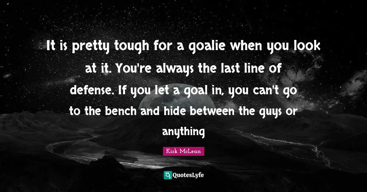 Hockey Quotes: "It is pretty tough for a goalie when you look at it. You're always the last line of defense. If you let a goal in, you can't go to the bench and hide between the guys or anything"