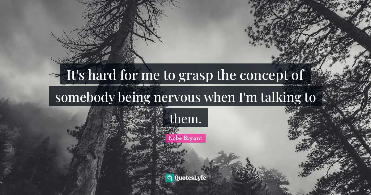 It's hard for me to grasp the concept of somebody being nervous when I'm talking to them.