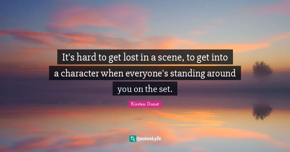 It's hard to get lost in a scene, to get into a character when everyone's standing around you on the set.