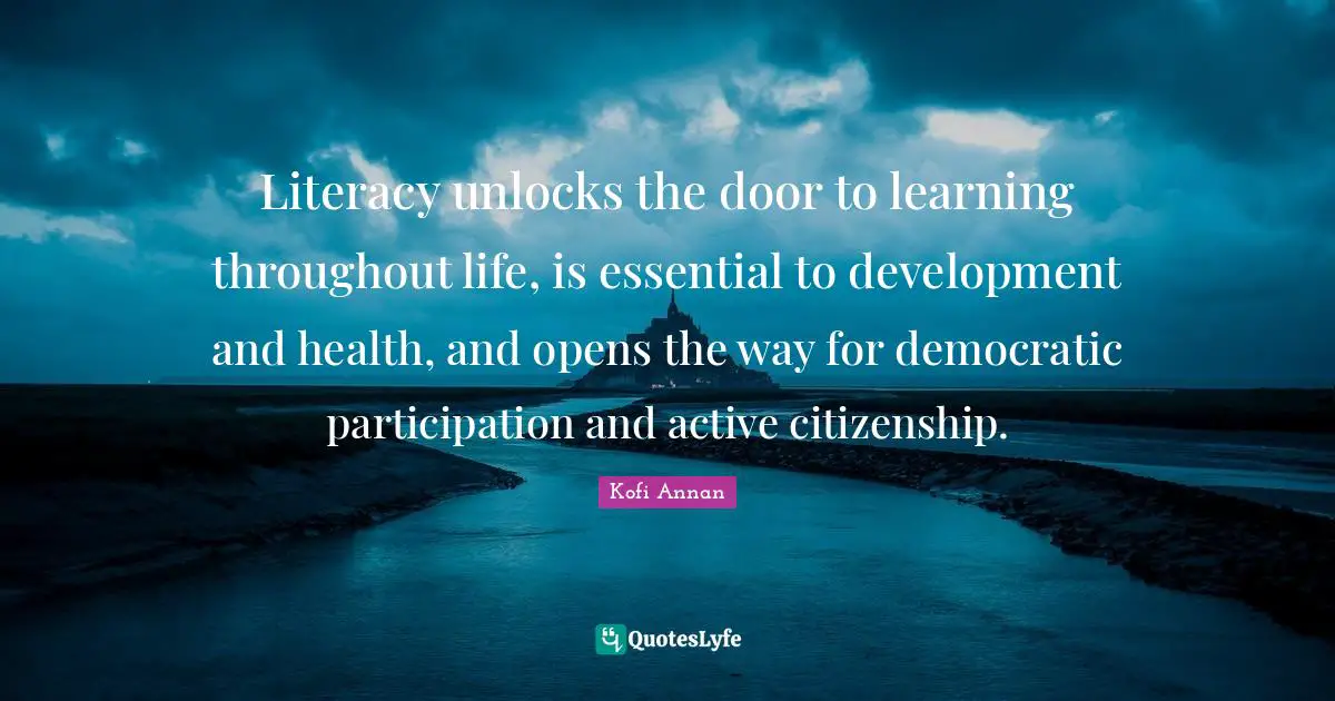 Literacy unlocks the door to learning throughout life, is essential to development and health, and opens the way for democratic participation and active citizenship.