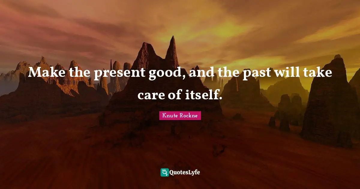 Make the present good, and the past will take care of itself.