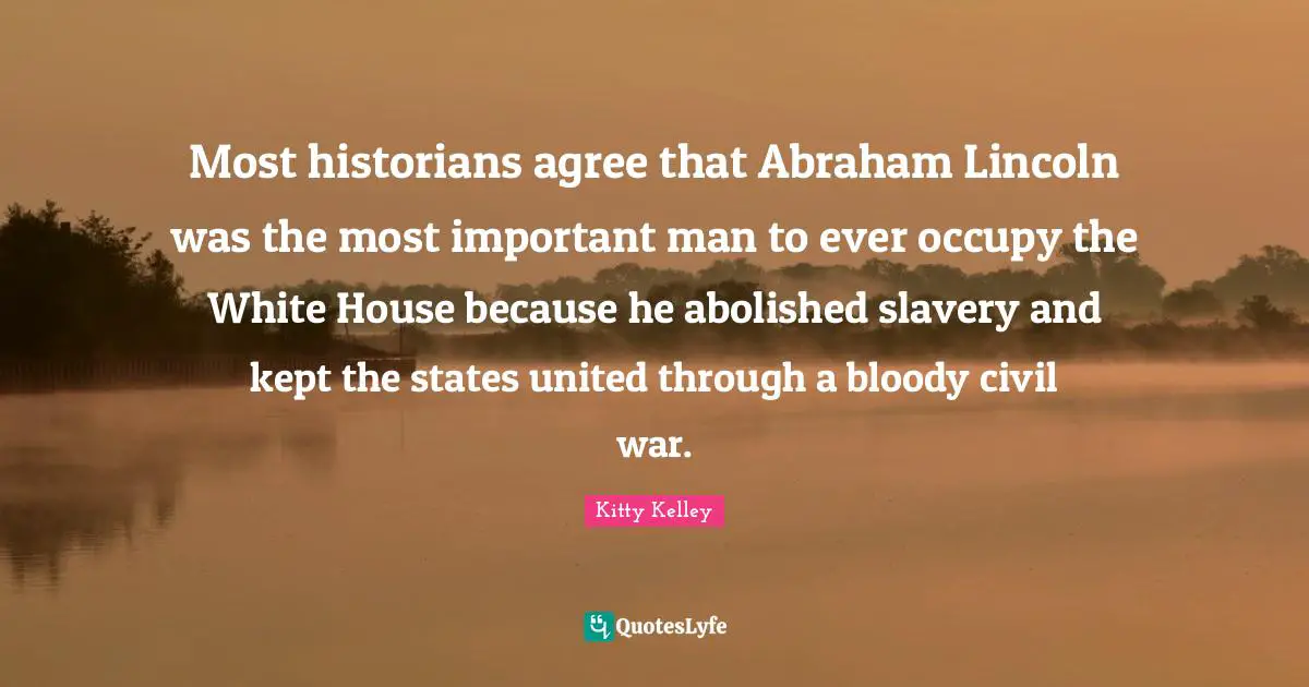 Most historians agree that Abraham Lincoln was the most important man to ever occupy the White House because he abolished slavery and kept the states united through a bloody civil war.