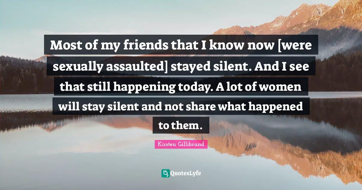 Most of my friends that I know now [were sexually assaulted] stayed silent. And I see that still happening today. A lot of women will stay silent and not share what happened to them.