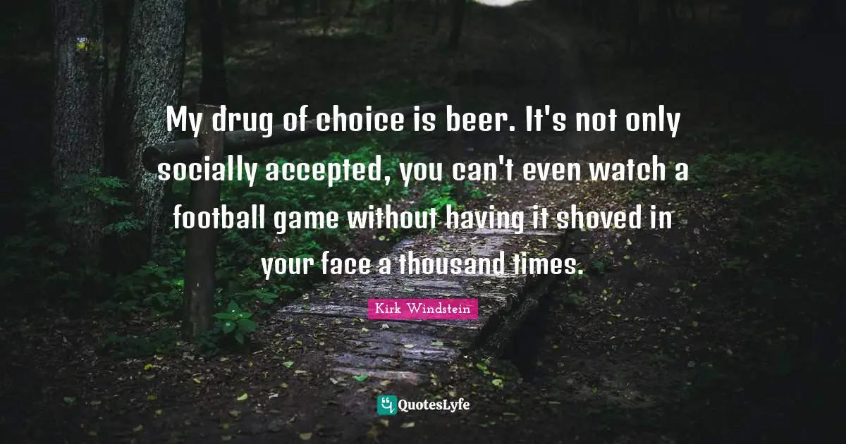My drug of choice is beer. It's not only socially accepted, you can't even watch a football game without having it shoved in your face a thousand times.