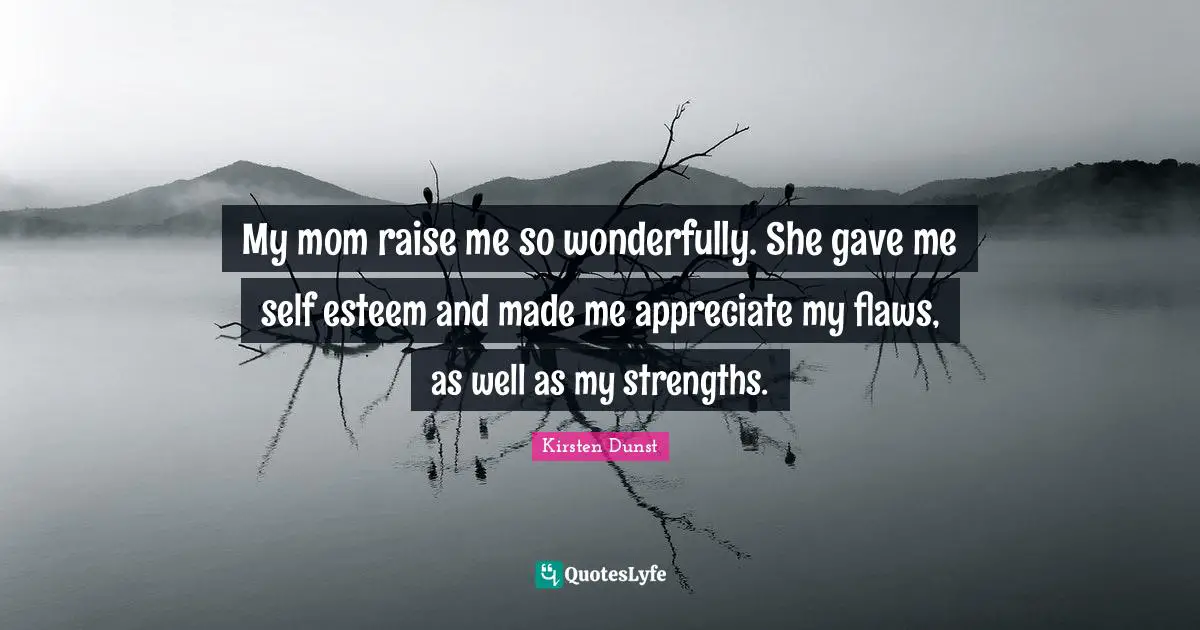 My mom raise me so wonderfully. She gave me self esteem and made me appreciate my flaws, as well as my strengths.