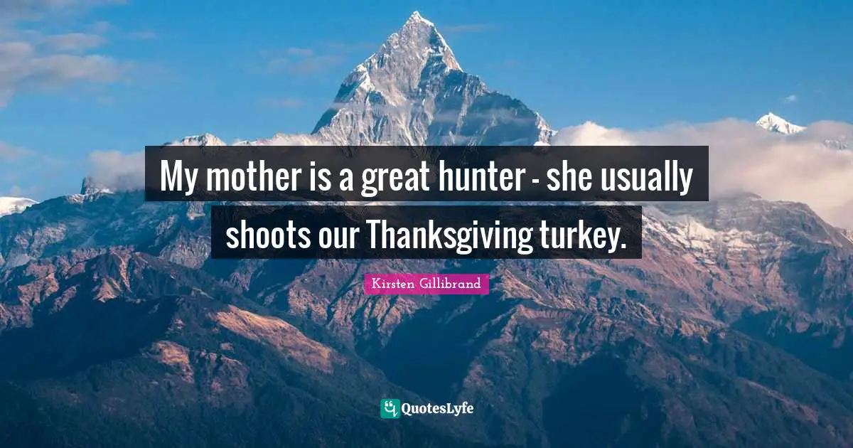My mother is a great hunter - she usually shoots our Thanksgiving turkey.