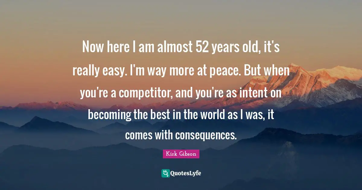 Now here I am almost 52 years old, it's really easy. I'm way more at peace. But when you're a competitor, and you're as intent on becoming the best in the world as I was, it comes with consequences.