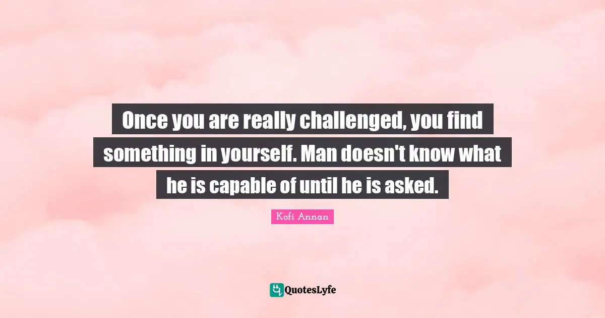 Once you are really challenged, you find something in yourself. Man doesn't know what he is capable of until he is asked.