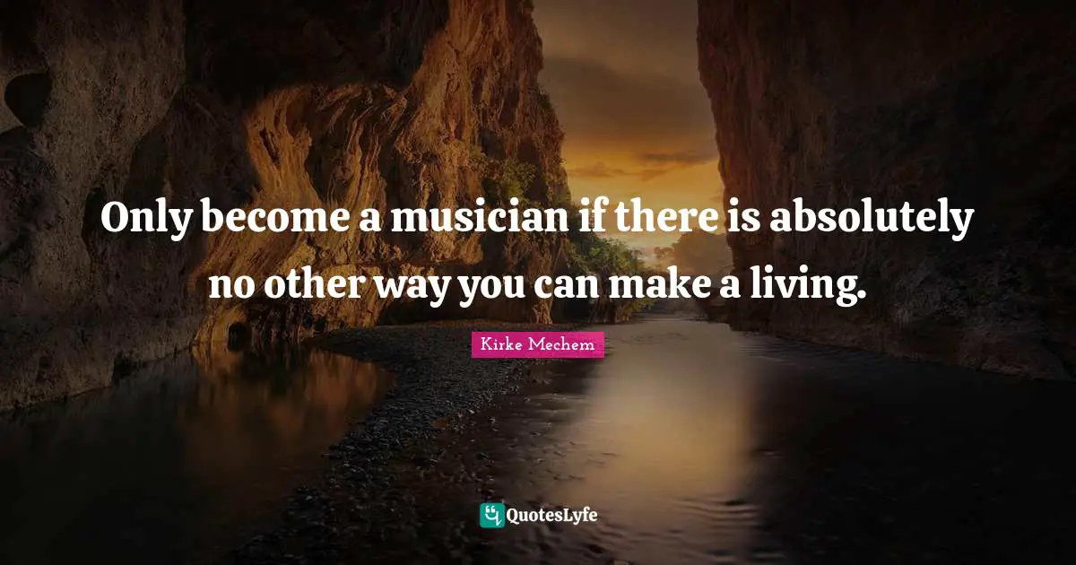 Only become a musician if there is absolutely no other way you can make a living.