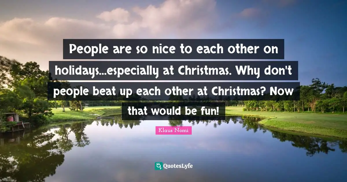 People are so nice to each other on holidays...especially at Christmas. Why don't people beat up each other at Christmas? Now that would be fun!