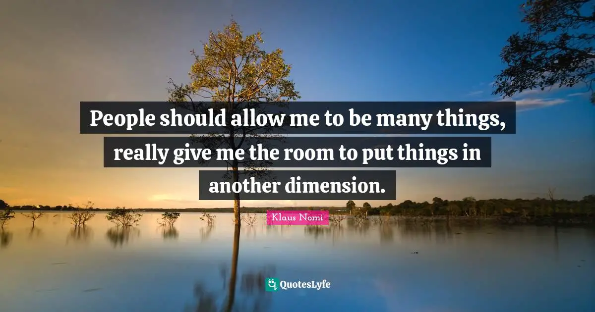 People should allow me to be many things, really give me the room to put things in another dimension.