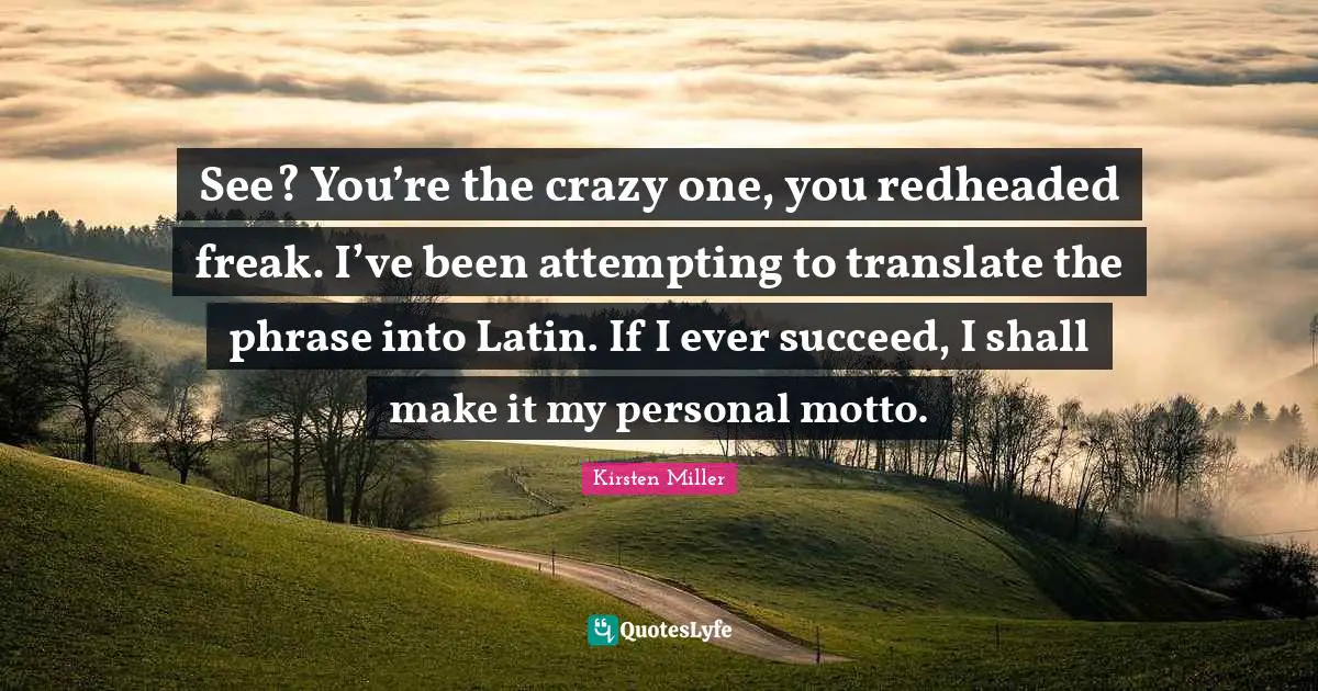 See? You’re the crazy one, you redheaded freak. I’ve been attempting to translate the phrase into Latin. If I ever succeed, I shall make it my personal motto.