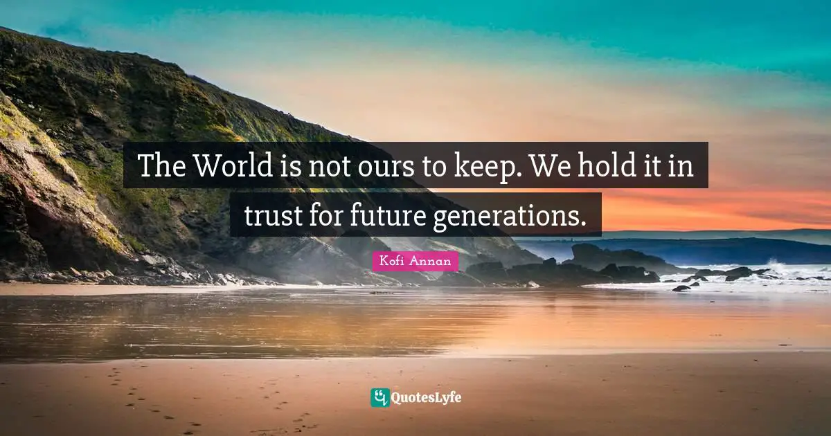 The World is not ours to keep. We hold it in trust for future generations.
