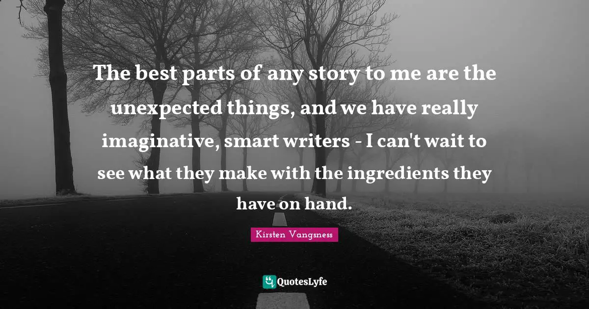The best parts of any story to me are the unexpected things, and we have really imaginative, smart writers - I can't wait to see what they make with the ingredients they have on hand.