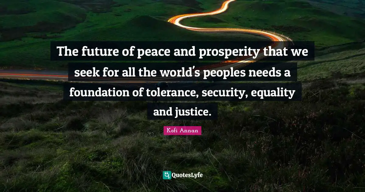 The future of peace and prosperity that we seek for all the world's peoples needs a foundation of tolerance, security, equality and justice.