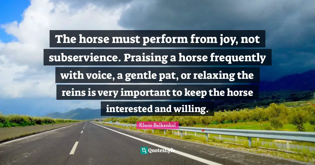 Reins Quotes: "The horse must perform from joy, not subservience. Praising a horse frequently with voice, a gentle pat, or relaxing the reins is very important to keep the horse interested and willing."