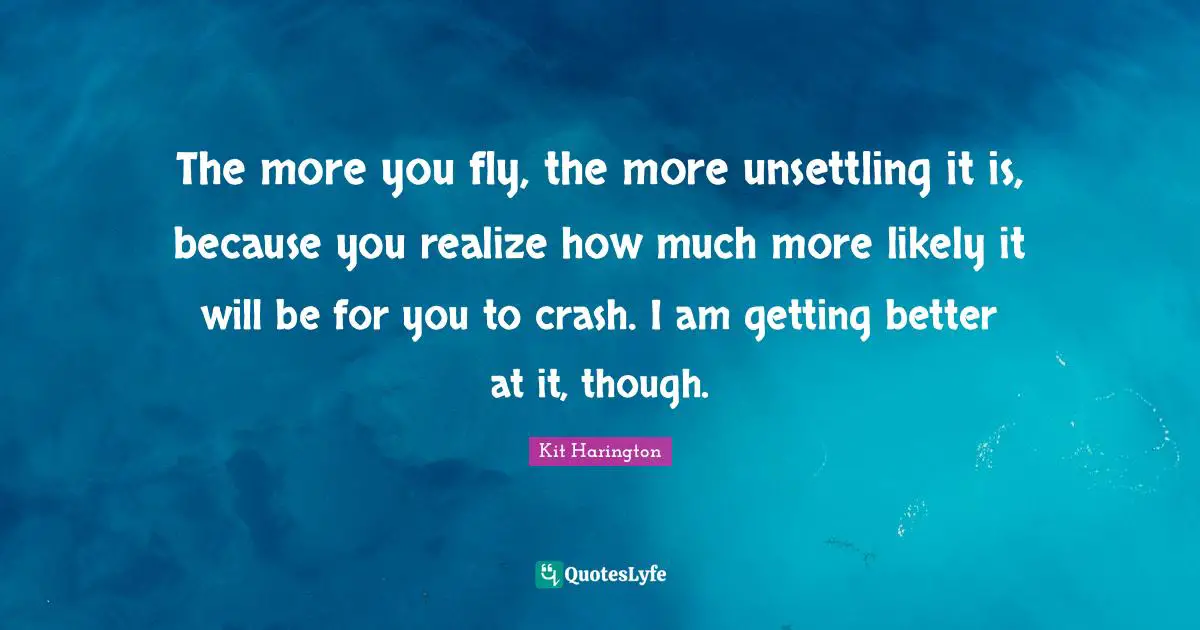 The more you fly, the more unsettling it is, because you realize how much more likely it will be for you to crash. I am getting better at it, though.