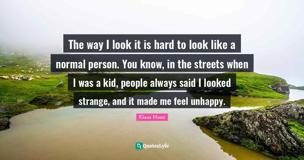 The way I look it is hard to look like a normal person. You know, in the streets when I was a kid, people always said I looked strange, and it made me feel unhappy.