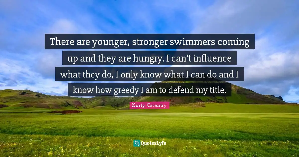 There are younger, stronger swimmers coming up and they are hungry. I can't influence what they do, I only know what I can do and I know how greedy I am to defend my title.