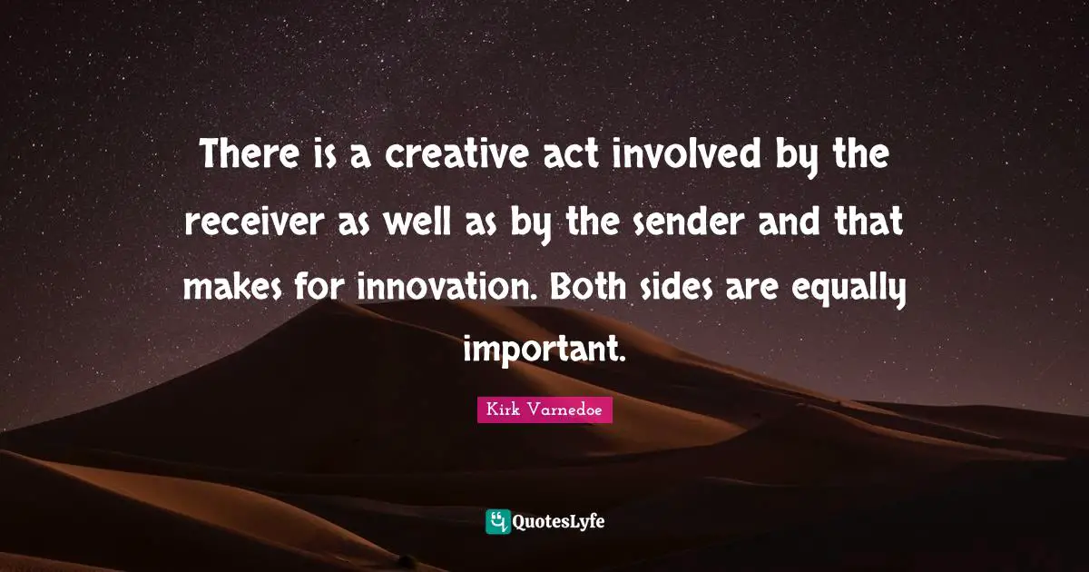 There is a creative act involved by the receiver as well as by the sender and that makes for innovation. Both sides are equally important.