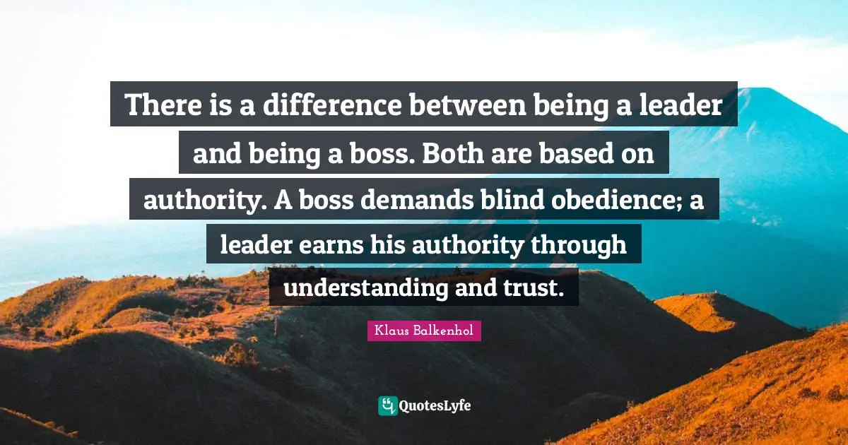 There is a difference between being a leader and being a boss. Both are based on authority. A boss demands blind obedience; a leader earns his authority through understanding and trust.