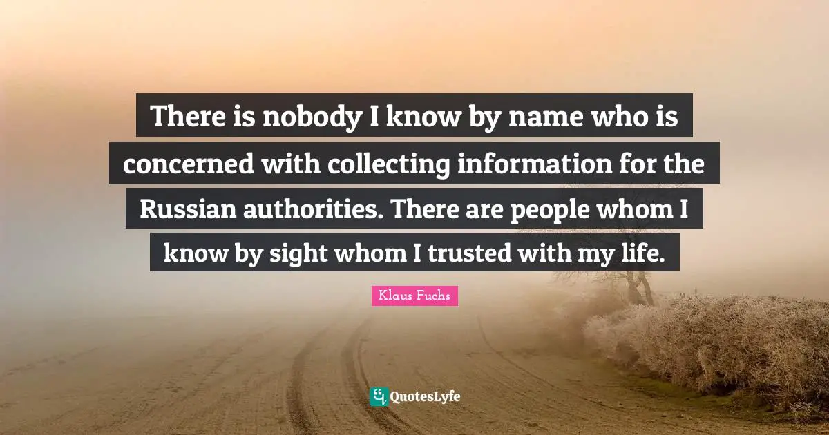 There is nobody I know by name who is concerned with collecting information for the Russian authorities. There are people whom I know by sight whom I trusted with my life.