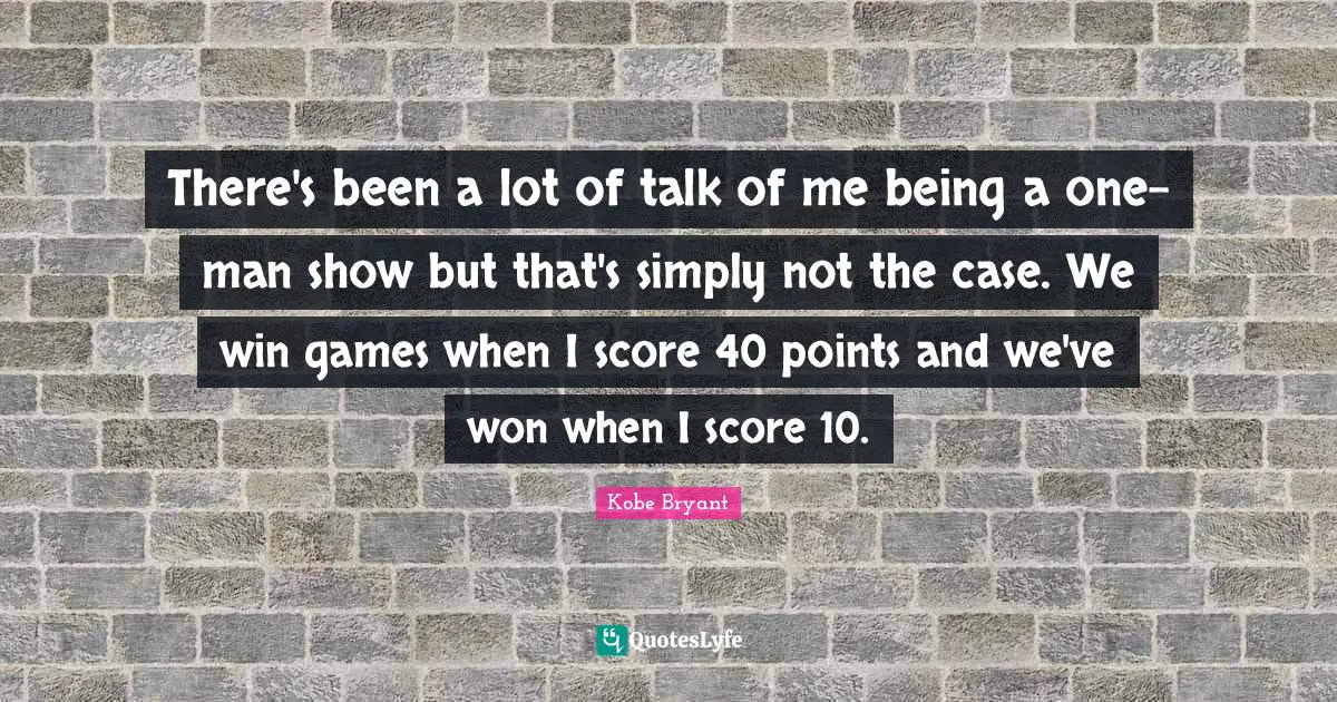 There's been a lot of talk of me being a one-man show but that's simply not the case. We win games when I score 40 points and we've won when I score 10.