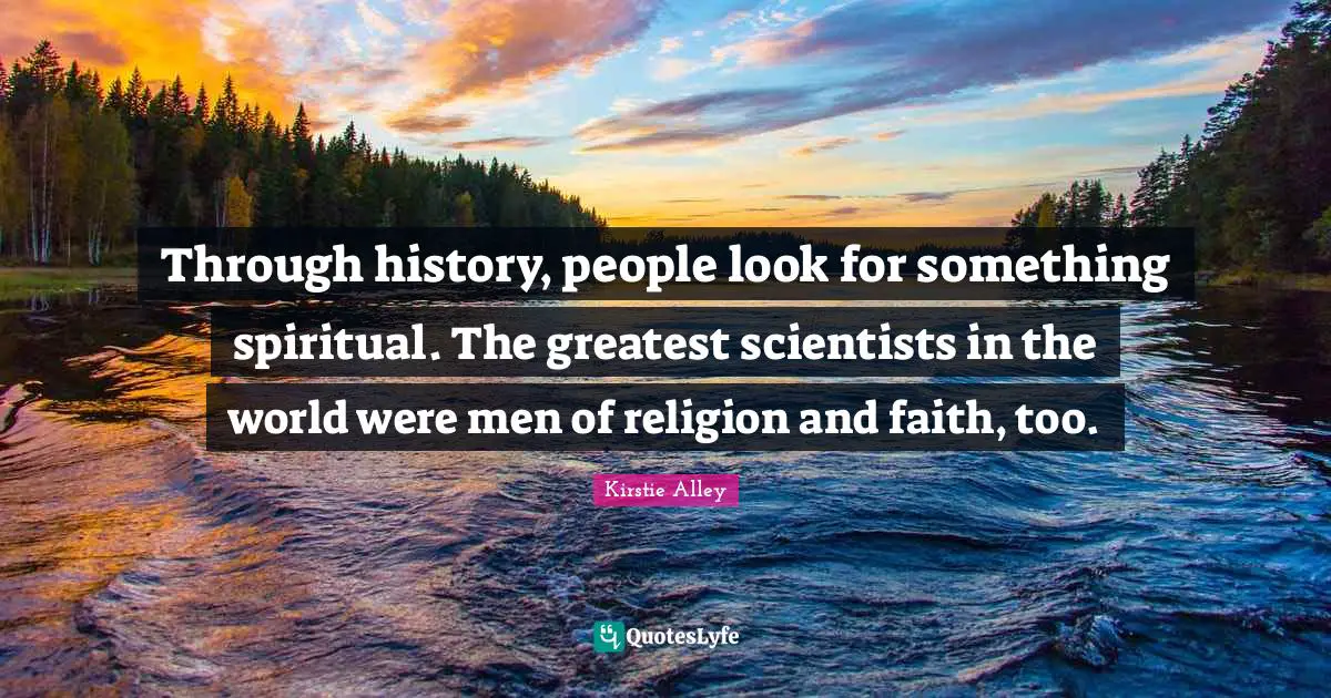 Through history, people look for something spiritual. The greatest scientists in the world were men of religion and faith, too.