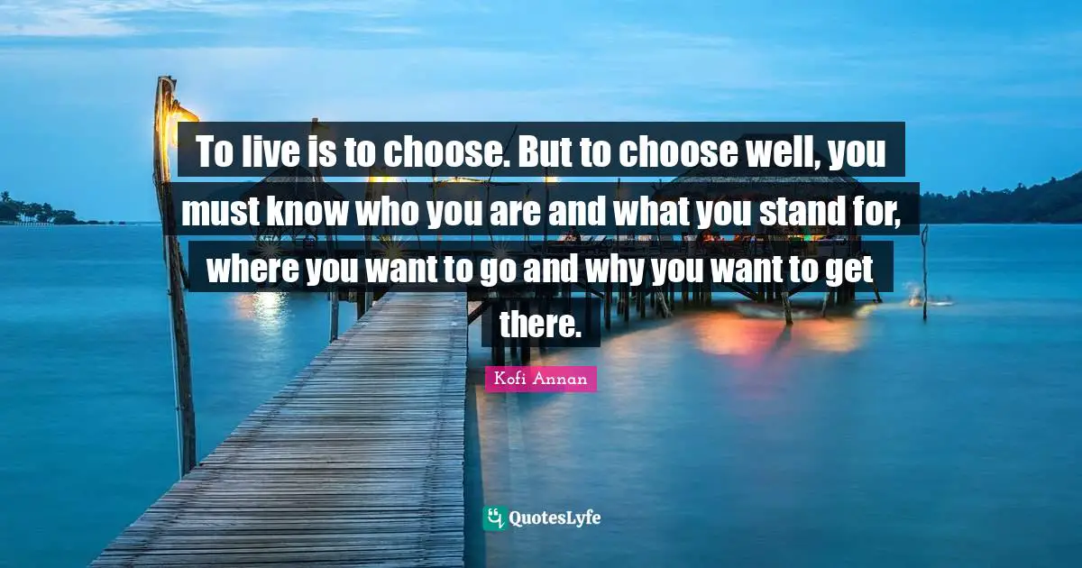 To live is to choose. But to choose well, you must know who you are and what you stand for, where you want to go and why you want to get there.
