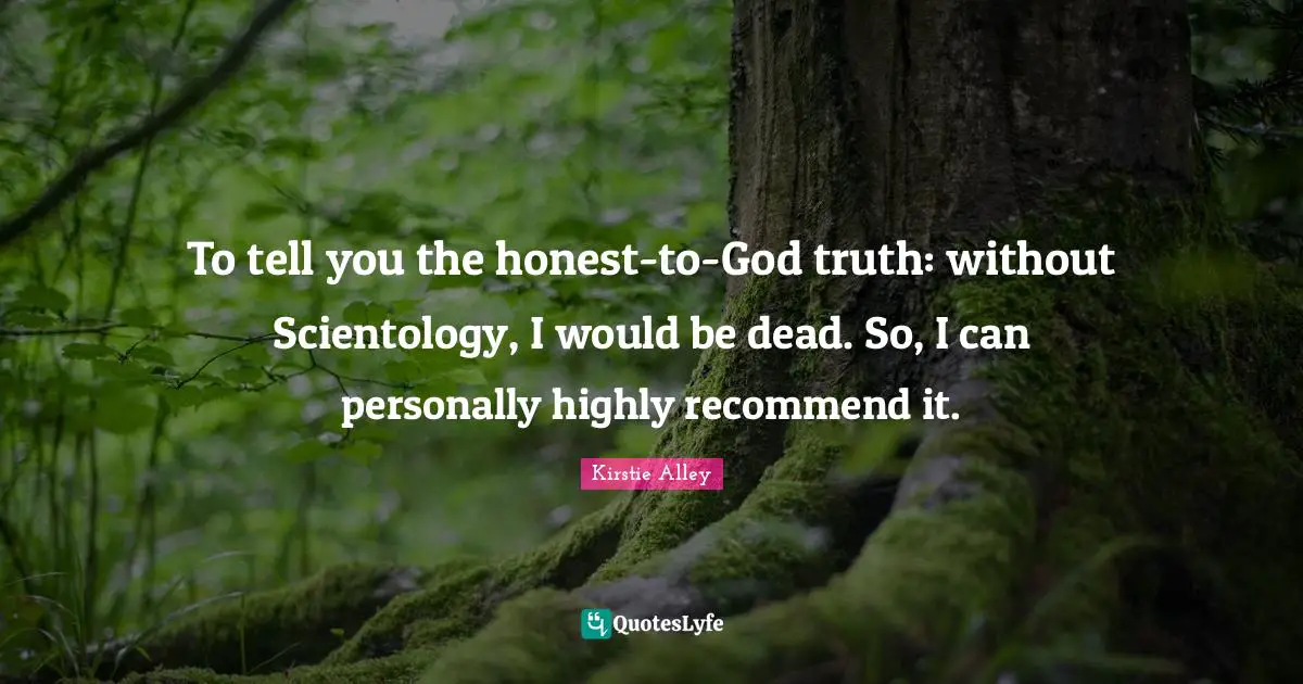 To tell you the honest-to-God truth: without Scientology, I would be dead. So, I can personally highly recommend it.