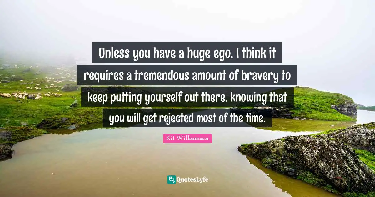 Unless you have a huge ego, I think it requires a tremendous amount of bravery to keep putting yourself out there, knowing that you will get rejected most of the time.