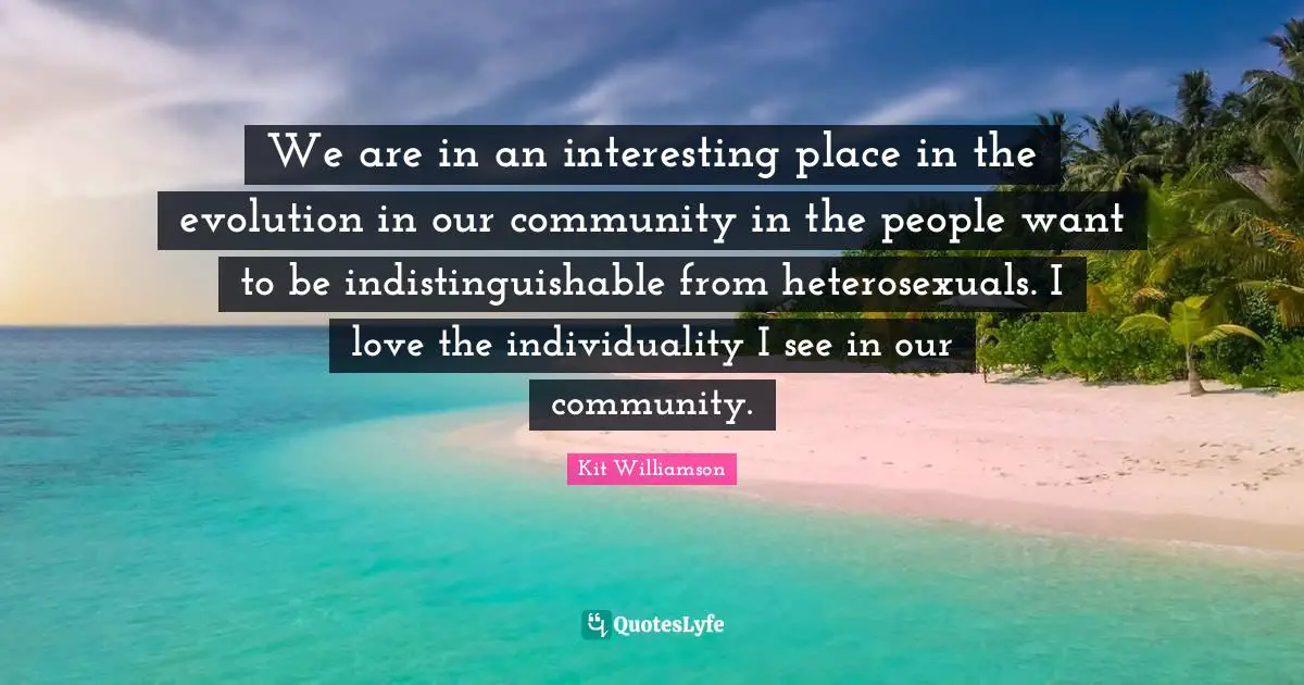 We are in an interesting place in the evolution in our community in the people want to be indistinguishable from heterosexuals. I love the individuality I see in our community.