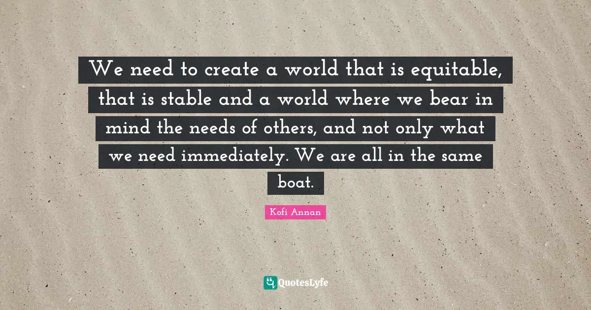 Stable Quotes: "We need to create a world that is equitable, that is stable and a world where we bear in mind the needs of others, and not only what we need immediately. We are all in the same boat."